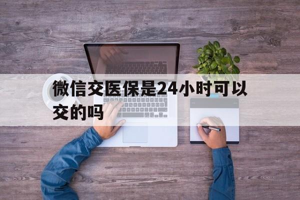 黄南最新微信交医保是24小时可以交的吗方法分析(最方便真实的黄南微信上交医保多久到账方法) 黄南最新微信交医保是24小时可以交的吗方法分析(最方便真实的黄南微信上交医保多久到账方法)